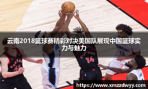 云南2018篮球赛精彩对决美国队展现中国篮球实力与魅力